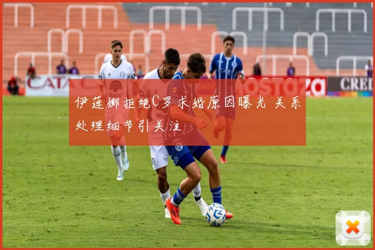 伊莲娜拒绝C罗求婚原因曝光 关系处理细节引关注
