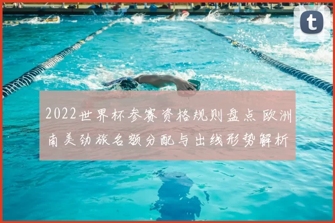 2022世界杯参赛资格规则盘点 欧洲南美劲旅名额分配与出线形势解析