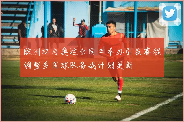 欧洲杯与奥运会同年举办引发赛程调整多国球队备战计划更新