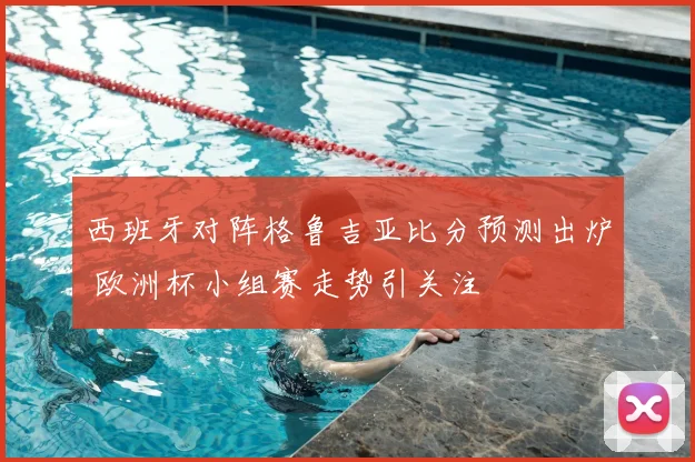 西班牙对阵格鲁吉亚比分预测出炉 欧洲杯小组赛走势引关注
