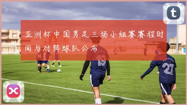 亚洲杯中国男足三场小组赛赛程时间与对阵球队公布
