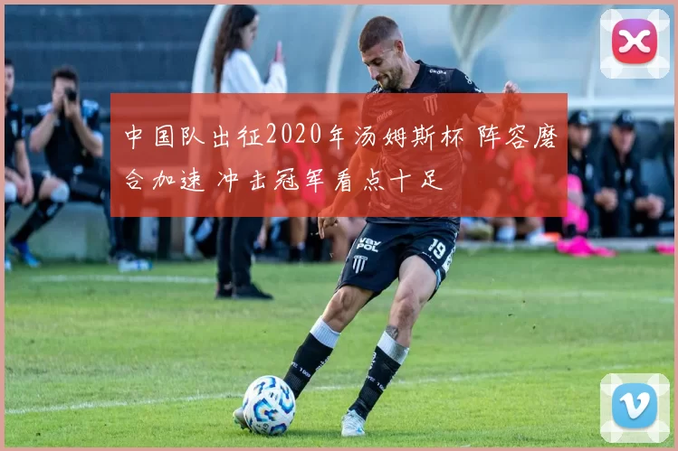 中国队出征2020年汤姆斯杯 阵容磨合加速 冲击冠军看点十足