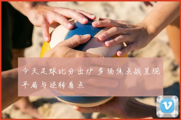今天足球比分出炉 多场焦点战呈现平局与逆转看点