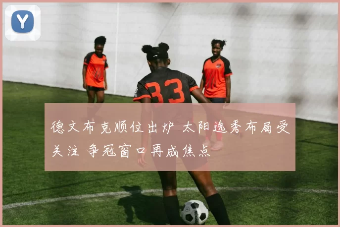 德文布克顺位出炉 太阳选秀布局受关注 争冠窗口再成焦点
