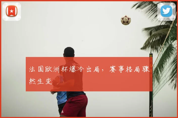 法国欧洲杯爆冷出局，赛事格局骤然生变