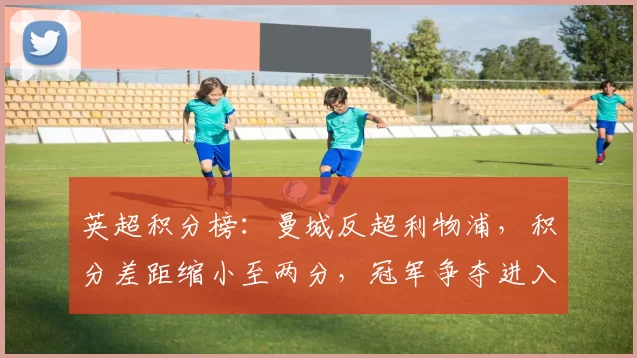 英超积分榜：曼城反超利物浦，积分差距缩小至两分，冠军争夺进入关键阶段
