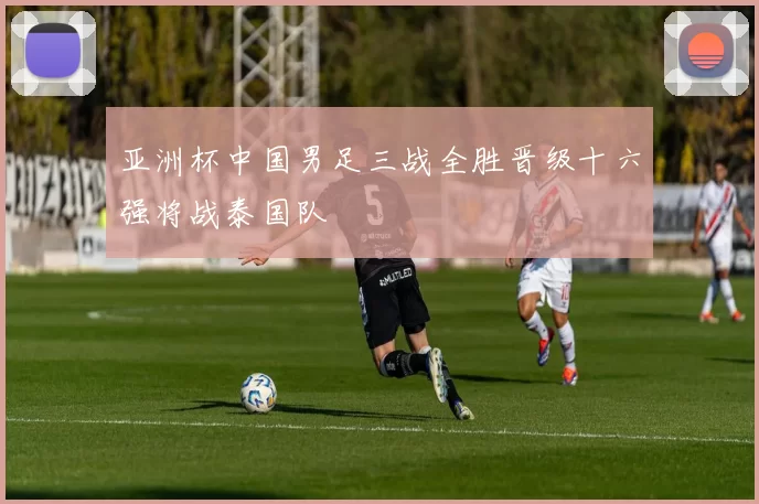 亚洲杯中国男足三战全胜晋级十六强将战泰国队