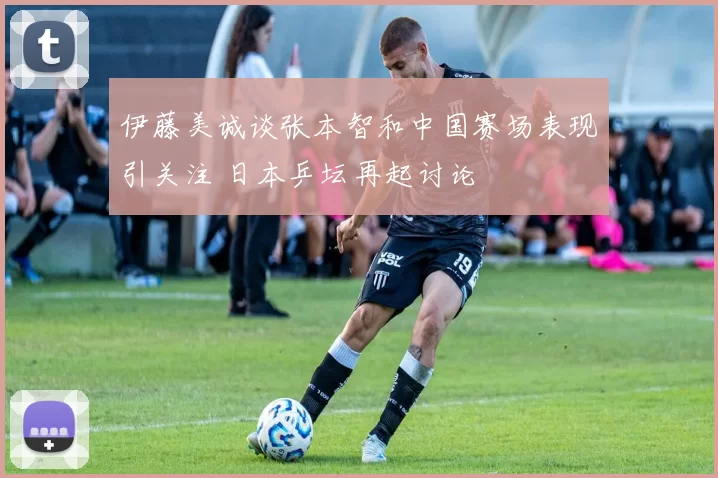 伊藤美诚谈张本智和中国赛场表现引关注 日本乒坛再起讨论