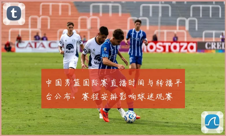 中国男篮国际赛直播时间与转播平台公布，赛程安排影响球迷观赛