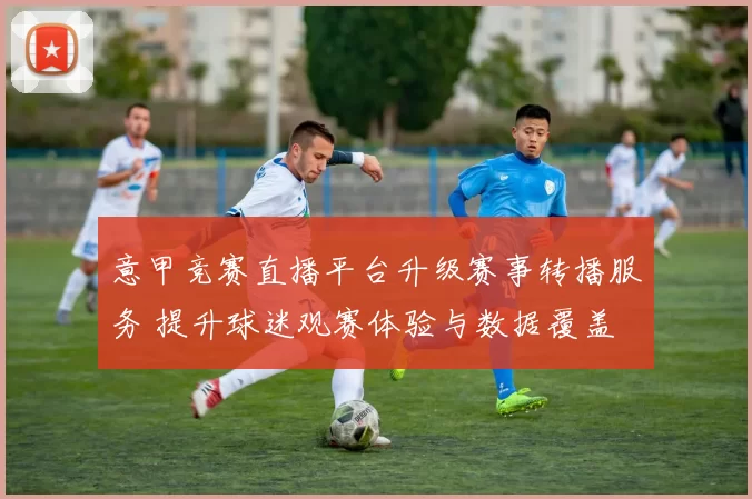 意甲竞赛直播平台升级赛事转播服务 提升球迷观赛体验与数据覆盖