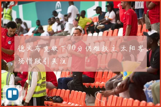 德文布克砍下70分仍难救主 太阳客场惜败引关注