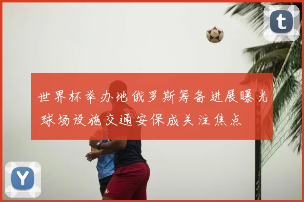 世界杯举办地俄罗斯筹备进展曝光 球场设施交通安保成关注焦点