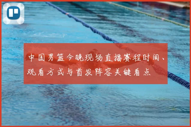 中国男篮今晚现场直播赛程时间、观看方式与首发阵容关键看点