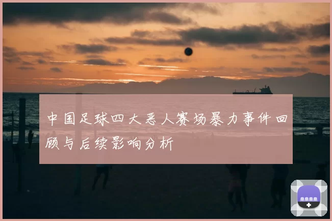 中国足球四大恶人赛场暴力事件回顾与后续影响分析