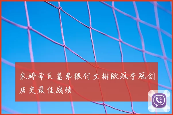 朱婷率瓦基弗银行女排欧冠夺冠创历史最佳战绩