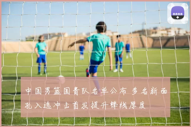 中国男篮国青队名单公布 多名新面孔入选冲击首发提升锋线厚度