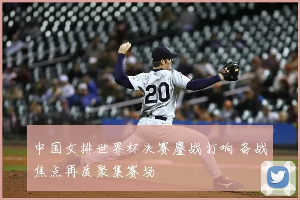 中国女排世界杯决赛鏖战打响 备战焦点再度聚集赛场