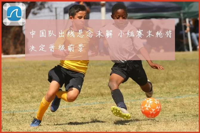 中国队出线悬念未解 小组赛末轮将决定晋级前景
