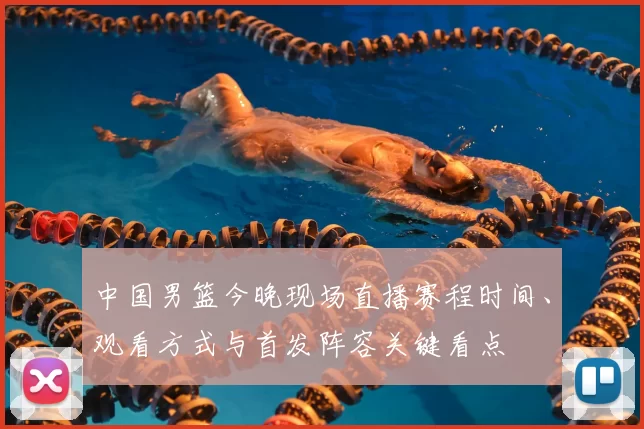 中国男篮今晚现场直播赛程时间、观看方式与首发阵容关键看点