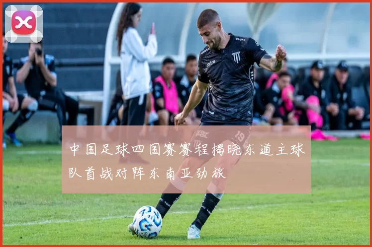 中国足球四国赛赛程揭晓东道主球队首战对阵东南亚劲旅