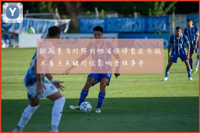 欧冠皇马对阵利物浦伤停首发与战术看点关键对位影响晋级争夺