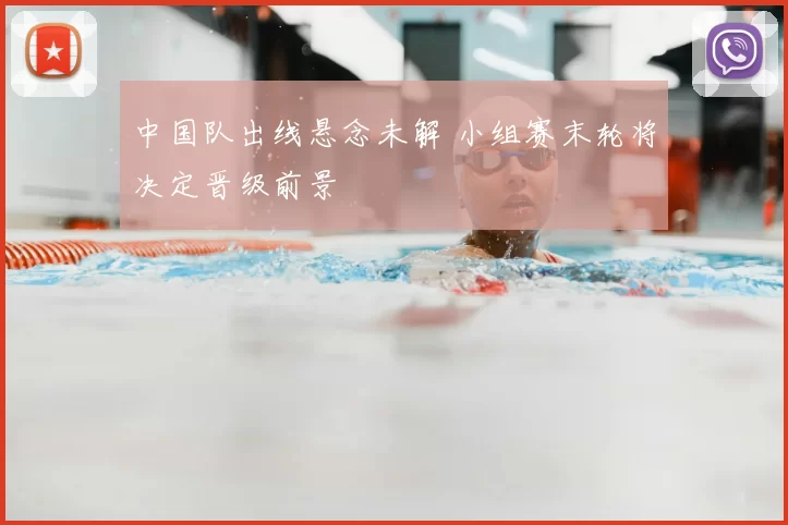 中国队出线悬念未解 小组赛末轮将决定晋级前景