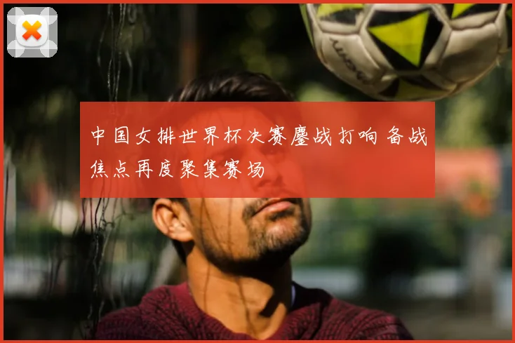 中国女排世界杯决赛鏖战打响 备战焦点再度聚集赛场