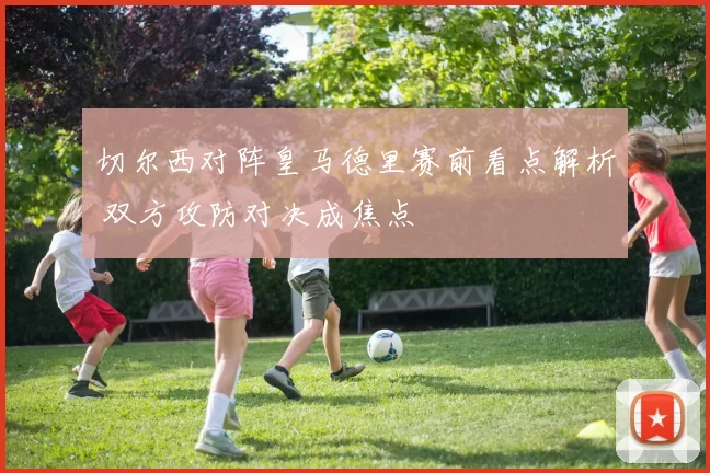 切尔西对阵皇马德里赛前看点解析 双方攻防对决成焦点