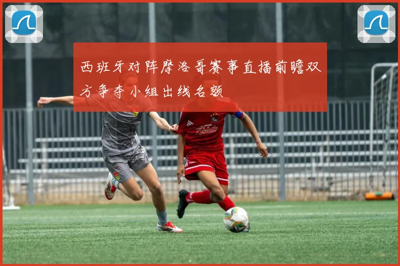 西班牙对阵摩洛哥赛事直播前瞻双方争夺小组出线名额