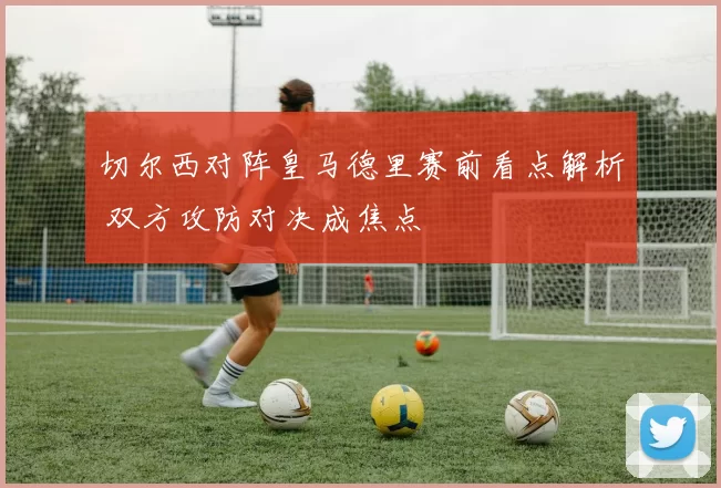 切尔西对阵皇马德里赛前看点解析 双方攻防对决成焦点